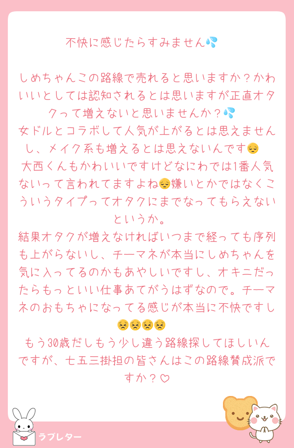 不快に感じたらすみません💦

しめちゃんこの路線で売れると思いますか？かわいいとしては認知されるとは思いますが正直オタクって増えないと思いませんか？💦
女ドルとコラボして人気が上がるとは思えませんし、メイク系も増えるとは思えないんです😔
大西くんもかわいいですけどなにわでは1番人気ないって言われてますよね😔嫌いとかではなくこういうタイプってオタクにまでなってもらえないというか。
結果オタクが増えなければいつまで経っても序列も上がらないし、チーマネが本当にしめちゃんを気に入ってるのかもあやしいですし、オキニだったらもっといい仕事あてがうはずなので。チーマネのおもちゃになってる感じが本当に不快ですし😣😣😣😣
もう30歳だしもう少し違う路線探してほしいんですが、七五三掛担の皆さんはこの路線賛成派ですか？