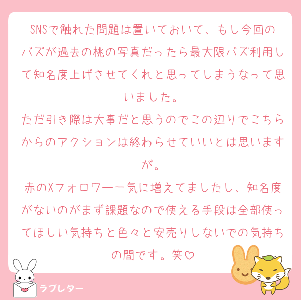 SNSで触れた問題は置いておいて、もし今回のバズが過去の桃の写真だったら最大限バズ利用して知名度上げさせてくれと思ってしまうなって思いました。
ただ引き際は大事だと思うのでこの辺りでこちらからのアクションは終わらせていいとは思いますが。
赤のXフォロワー一気に増えてましたし、知名度がないのがまず課題なので使える手段は全部使ってほしい気持ちと色々と安売りしないでの気持ちの間です。笑