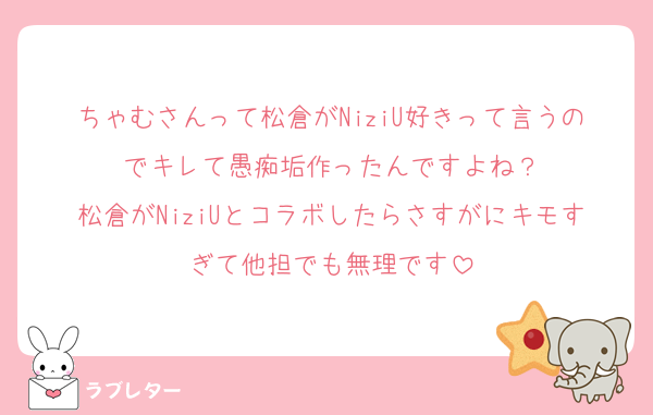 ちゃむさんって松倉がNiziU好きって言うのでキレて愚痴垢作ったんですよね？
松倉がNiziUとコラボしたらさすがにキモすぎて他担でも無理です