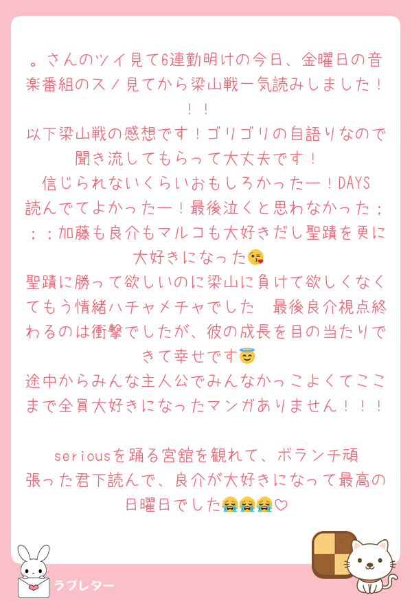 。さんのツイ見て6連勤明けの今日、金曜日の音楽番組のスノ見てから梁山戦一気読みしました！！！
以下梁山戦の感想です！ゴリゴリの自語りなので聞き流してもらって大丈夫です！
信じられないくらいおもしろかったー！DAYS読んでてよかったー！最後泣くと思わなかった；；；加藤も良介もマルコも大好きだし聖蹟を更に大好きになった😘
聖蹟に勝って欲しいのに梁山に負けて欲しくなくてもう情緒ハチャメチャでした🥲最後良介視点終わるのは衝撃でしたが、彼の成長を目の当たりできて幸せです😇
途中からみんな主人公でみんなかっこよくてここまで全員大好きになったマンガありません！！！
seriousを踊る宮舘を観れて、ボランチ頑張った君下読んで、良介が大好きになって最高の日曜日でした😭😭😭
