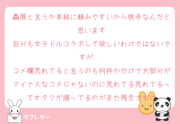 贔屓と言うか単純に頼みやすいから桃赤なんだと思います
自分も女子ドルコラボして欲しいわけではないですが...
コメ欄荒れてると言うのも何件かだけで大部分がマイナスなコメじゃないのに荒れてる荒れてるってオタクが煽ってるのがまた残念です