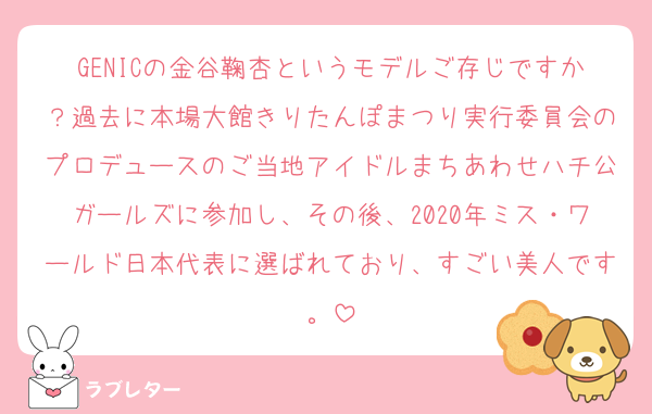 GENICの金谷鞠杏というモデルご存じですか？過去に本場大館きりたんぽまつり実行委員会のプロデュースのご当地アイドルまちあわせハチ公ガールズに参加し、その後、2020年ミス・ワールド日本代表に選ばれており、すごい美人です。