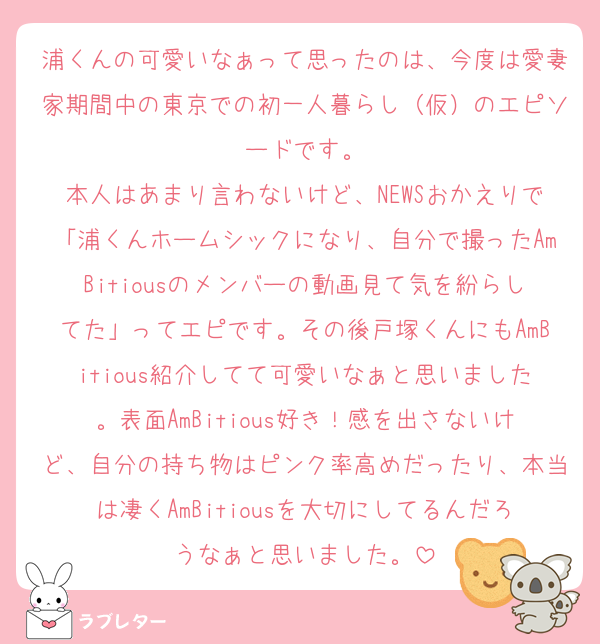 浦くんの可愛いなぁって思ったのは、今度は愛妻家期間中の東京での初一人暮らし（仮）のエピソードです。
本人はあまり言わないけど、NEWSおかえりで「浦くんホームシックになり、自分で撮ったAmBitiousのメンバーの動画見て気を紛らしてた」ってエピです。その後戸塚くんにもAmBitious紹介してて可愛いなぁと思いました。表面AmBitious好き！感を出さないけど、自分の持ち物はピンク率高めだったり、本当は凄くAmBitiousを大切にしてるんだろうなぁと思いました。
