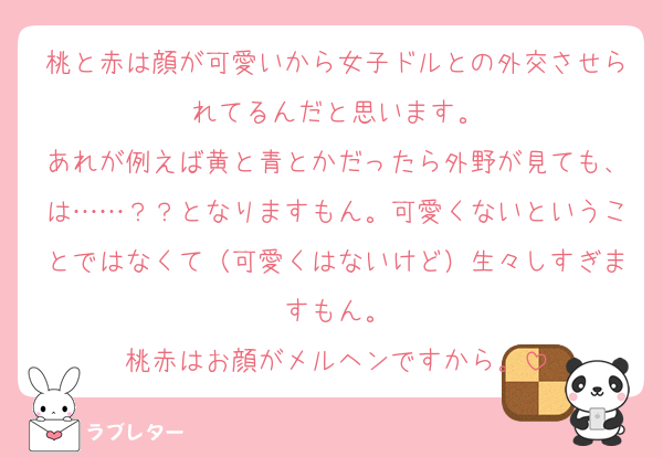 桃と赤は顔が可愛いから女子ドルとの外交させられてるんだと思います。
あれが例えば黄と青とかだったら外野が見ても、は……？？となりますもん。可愛くないということではなくて（可愛くはないけど）生々しすぎますもん。
桃赤はお顔がメルヘンですから。