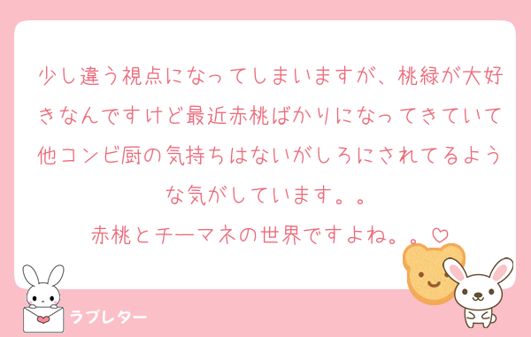 少し違う視点になってしまいますが、桃緑が大好きなんですけど最近赤桃ばかりになってきていて他コンビ厨の気持ちはないがしろにされてるような気がしています。。
赤桃とチーマネの世界ですよね。。