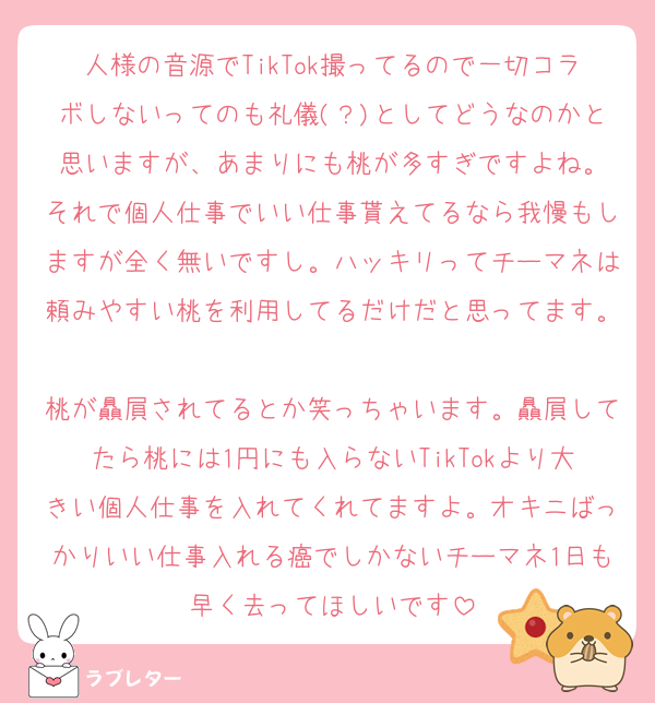 人様の音源でTikTok撮ってるので一切コラボしないってのも礼儀(？)としてどうなのかと思いますが、あまりにも桃が多すぎですよね。
それで個人仕事でいい仕事貰えてるなら我慢もしますが全く無いですし。ハッキリってチーマネは頼みやすい桃を利用してるだけだと思ってます。
桃が贔屓されてるとか笑っちゃいます。贔屓してたら桃には1円にも入らないTikTokより大きい個人仕事を入れてくれてますよ。オキニばっかりいい仕事入れる癌でしかないチーマネ1日も早く去ってほしいです