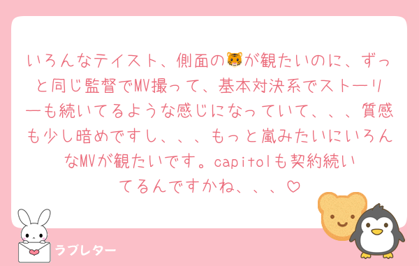 いろんなテイスト、側面の🐯が観たいのに、ずっと同じ監督でMV撮って、基本対決系でストーリーも続いてるような感じになっていて、、、質感も少し暗めですし、、、もっと嵐みたいにいろんなMVが観たいです。capitolも契約続いてるんですかね、、、