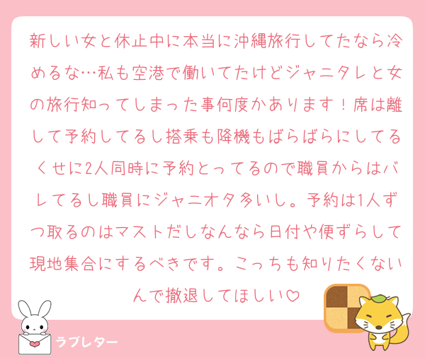 新しい女と休止中に本当に沖縄旅行してたなら冷めるな…私も空港で働いてたけどジャニタレと女の旅行知ってしまった事何度かあります！席は離して予約してるし搭乗も降機もばらばらにしてるくせに2人同時に予約とってるので職員からはバレてるし職員にジャニオタ多いし。予約は1人ずつ取るのはマストだしなんなら日付や便ずらして現地集合にするべきです。こっちも知りたくないんで撤退してほしい