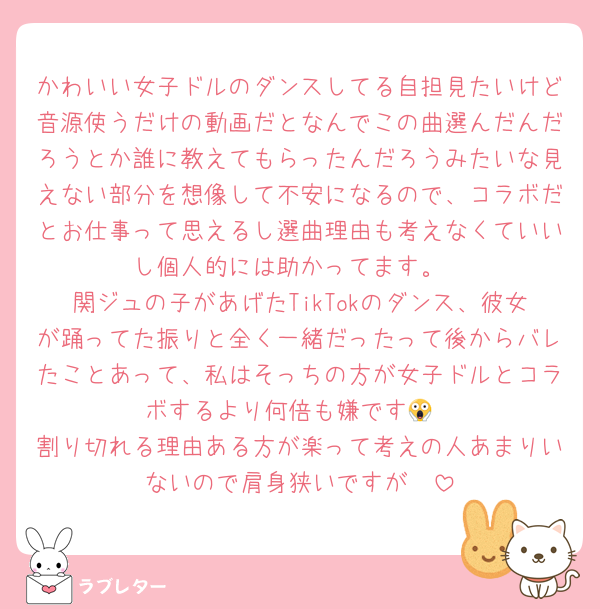 かわいい女子ドルのダンスしてる自担見たいけど音源使うだけの動画だとなんでこの曲選んだんだろうとか誰に教えてもらったんだろうみたいな見えない部分を想像して不安になるので、コラボだとお仕事って思えるし選曲理由も考えなくていいし個人的には助かってます。
関ジュの子があげたTikTokのダンス、彼女が踊ってた振りと全く一緒だったって後からバレたことあって、私はそっちの方が女子ドルとコラボするより何倍も嫌です😱
割り切れる理由ある方が楽って考えの人あまりいないので肩身狭いですが🥲