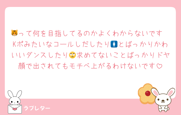 🐯って何を目指してるのかよくわからないです
Kポみたいなコールしだしたり🚺とばっかりかわいいダンスしたり🙄求めてないことばっかりドヤ顔で出されてもモチベ上がるわけないです