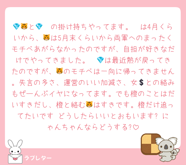 💎🩷と🐯🧡の掛け持ちやってます。💎は4月くらいから、🐯は5月末くらいから両軍へのまったくモチベあがらなかったのですが、自担が好きなだけでやってきました。  💎は最近熱が戻ってきたのですが、🐯のモチベは一向に帰ってきません。失言の多さ、運営のいい加減さ、女💲との絡みもぜーんぶイヤになってます。でも橙のことはだいすきだし、橙と絡む🐯はすきです。橙だけ追ってたいです♡どうしたらいいとおもいます? にゃんちゃんならどうする?