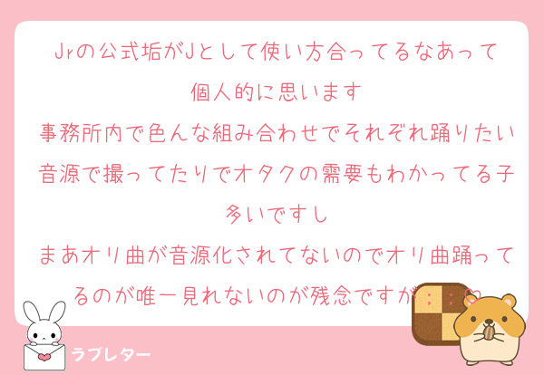 Jrの公式垢がJとして使い方合ってるなあって個人的に思います
事務所内で色んな組み合わせでそれぞれ踊りたい音源で撮ってたりでオタクの需要もわかってる子多いですし
まあオリ曲が音源化されてないのでオリ曲踊ってるのが唯一見れないのが残念ですが；；