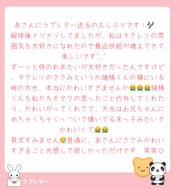 あさんにラブレター送るの久しぶりです！🎶
解体後メソメソしてましたが、私はキテレツの雰囲気も大好きになれたので最近供給が増えてきて楽しいです︎^_^
ずーっと侍のれあたいが大好きだったんですけど、キテレツのささみというか瑞稀くんの横にいる時の大光、本当にかわいすぎませんか😭😭😭瑞稀くんも私たちオタクの思ったこと代弁してくれたり、かわいがってくれてて、大光はお兄ちゃんにめちゃくちゃくっついて懐いてる末っ子みたいでかわいくて😭😭
長文すみません😢普通に、あさんにささみかわいすぎること共感して欲しかっただけです🥲笑笑