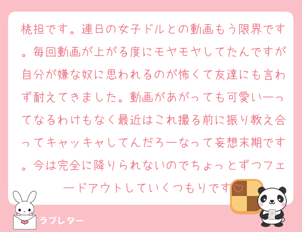 桃担です。連日の女子ドルとの動画もう限界です。毎回動画が上がる度にモヤモヤしてたんですが自分が嫌な奴に思われるのが怖くて友達にも言わず耐えてきました。動画があがっても可愛いーってなるわけもなく最近はこれ撮る前に振り教え合ってキャッキャしてんだろーなって妄想末期です。今は完全に降りられないのでちょっとずつフェードアウトしていくつもりです