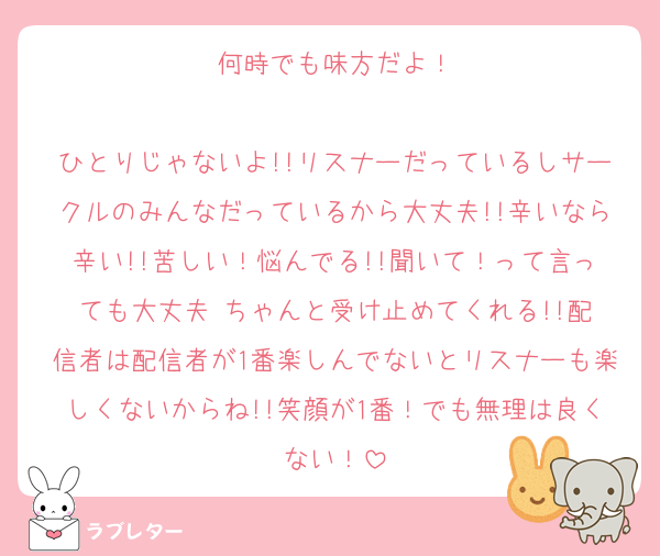 何時でも味方だよ！

ひとりじゃないよ!!リスナーだっているしサークルのみんなだっているから大丈夫!!辛いなら辛い!!苦しい！悩んでる!!聞いて！って言っても大丈夫☺️ちゃんと受け止めてくれる!!配信者は配信者が1番楽しんでないとリスナーも楽しくないからね!!笑顔が1番！でも無理は良くない！