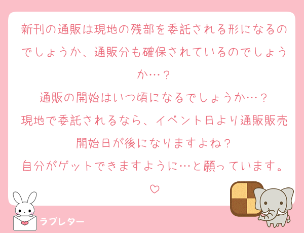 新刊の通販は現地の残部を委託される形になるのでしょうか、通販分も確保されているのでしょうか…？
通販の開始はいつ頃になるでしょうか…？
現地で委託されるなら、イベント日より通販販売開始日が後になりますよね？
自分がゲットできますように…と願っています。