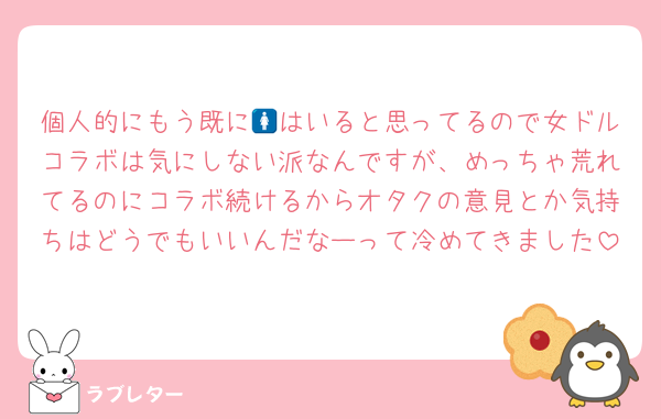 個人的にもう既に🚺はいると思ってるので女ドルコラボは気にしない派なんですが、めっちゃ荒れてるのにコラボ続けるからオタクの意見とか気持ちはどうでもいいんだなーって冷めてきました