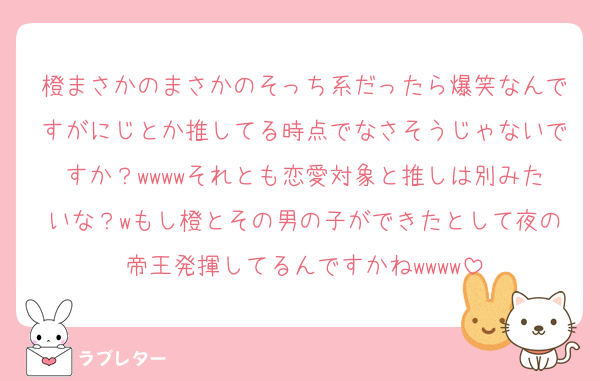 橙まさかのまさかのそっち系だったら爆笑なんですがにじとか推してる時点でなさそうじゃないですか？wwwwそれとも恋愛対象と推しは別みたいな？wもし橙とその男の子ができたとして夜の帝王発揮してるんですかねwwww