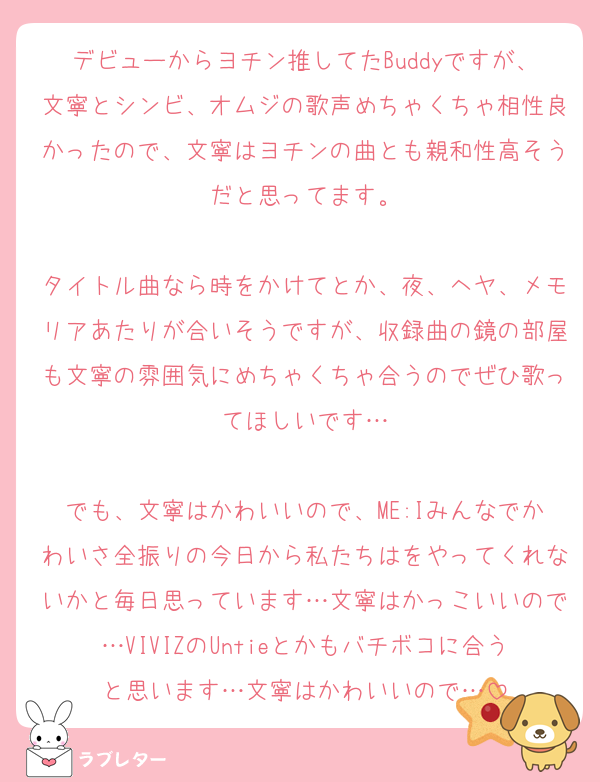 デビューからヨチン推してたBuddyですが、文寧とシンビ、オムジの歌声めちゃくちゃ相性良かったので、文寧はヨチンの曲とも親和性高そうだと思ってます。

タイトル曲なら時をかけてとか、夜、ヘヤ、メモリアあたりが合いそうですが、収録曲の鏡の部屋も文寧の雰囲気にめちゃくちゃ合うのでぜひ歌ってほしいです…

でも、文寧はかわいいので、ME:Iみんなでかわいさ全振りの今日から私たちはをやってくれないかと毎日思っています…文寧はかっこいいので…VIVIZのUntieとかもバチボコに合うと思います…文寧はかわいいので…