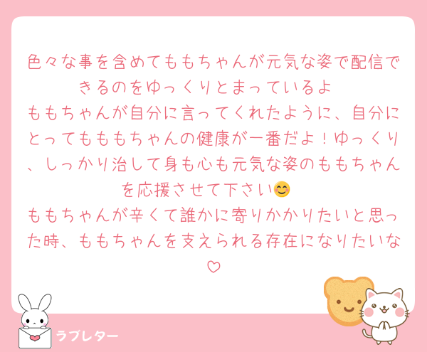 色々な事を含めてももちゃんが元気な姿で配信できるのをゆっくりとまっているよ
ももちゃんが自分に言ってくれたように、自分にとってもももちゃんの健康が一番だよ！ゆっくり、しっかり治して身も心も元気な姿のももちゃんを応援させて下さい😊
ももちゃんが辛くて誰かに寄りかかりたいと思った時、ももちゃんを支えられる存在になりたいな