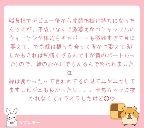㍻黄担でデビュー後から虎緑担掛け持ちになったんですが、平成いなくて激萎えかつシャッフルのウィーケン全体的もキメパートも微妙すぎて更に萎えて、でも緑は振りも合ってるかつ歌えてる(しかもこれは私情すぎるんですが黄のパートだった)ので、緑のおかげでるんるんで終われました泣
緑は良かったって言われてるの見てニヤニヤしてますしビジュも良かったし、、、全然カメラに抜かれなくてイライラしたけど💢