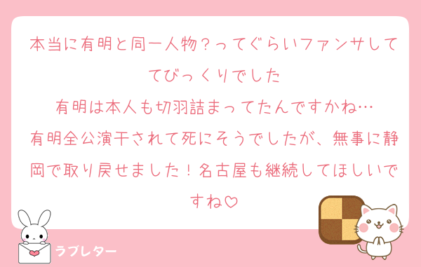 本当に有明と同一人物？ってぐらいファンサしててびっくりでした
有明は本人も切羽詰まってたんですかね…
有明全公演干されて死にそうでしたが、無事に静岡で取り戻せました！名古屋も継続してほしいですね