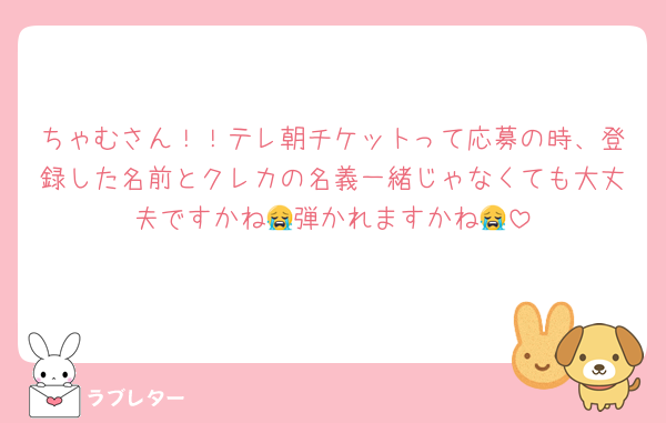 ちゃむさん！！テレ朝チケットって応募の時、登録した名前とクレカの名義一緒じゃなくても大丈夫ですかね😭弾かれますかね😭