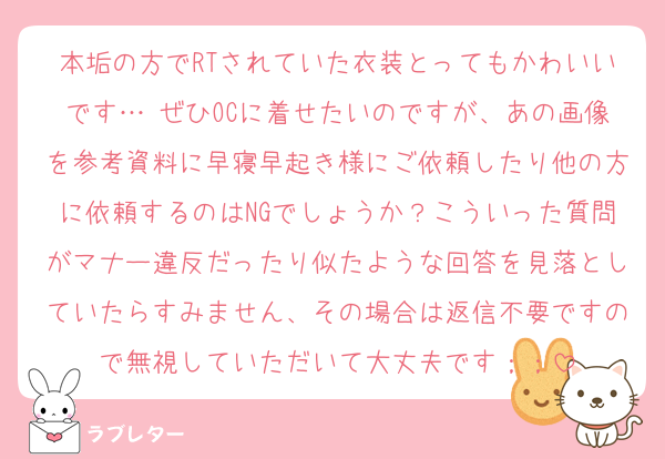 本垢の方でRTされていた衣装とってもかわいいです…♡ぜひOCに着せたいのですが、あの画像を参考資料に早寝早起き様にご依頼したり他の方に依頼するのはNGでしょうか？こういった質問がマナー違反だったり似たような回答を見落としていたらすみません、その場合は返信不要ですので無視していただいて大丈夫です；；
