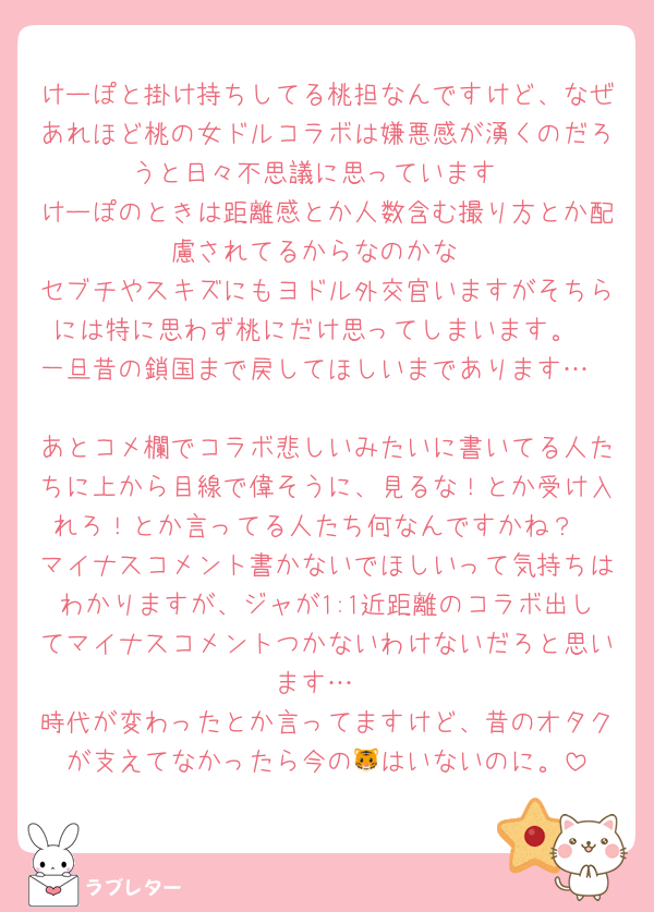 けーぽと掛け持ちしてる桃担なんですけど、なぜあれほど桃の女ドルコラボは嫌悪感が湧くのだろうと日々不思議に思っています
けーぽのときは距離感とか人数含む撮り方とか配慮されてるからなのかな
セブチやスキズにもヨドル外交官いますがそちらには特に思わず桃にだけ思ってしまいます。
一旦昔の鎖国まで戻してほしいまであります…

あとコメ欄でコラボ悲しいみたいに書いてる人たちに上から目線で偉そうに、見るな！とか受け入れろ！とか言ってる人たち何なんですかね？
マイナスコメント書かないでほしいって気持ちはわかりますが、ジャが1:1近距離のコラボ出してマイナスコメントつかないわけないだろと思います…
時代が変わったとか言ってますけど、昔のオタクが支えてなかったら今の🐯はいないのに。