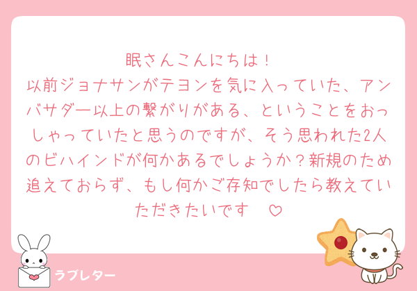 眠さんこんにちは！
以前ジョナサンがテヨンを気に入っていた、アンバサダー以上の繋がりがある、ということをおっしゃっていたと思うのですが、そう思われた2人のビハインドが何かあるでしょうか？新規のため追えておらず、もし何かご存知でしたら教えていただきたいです🥹