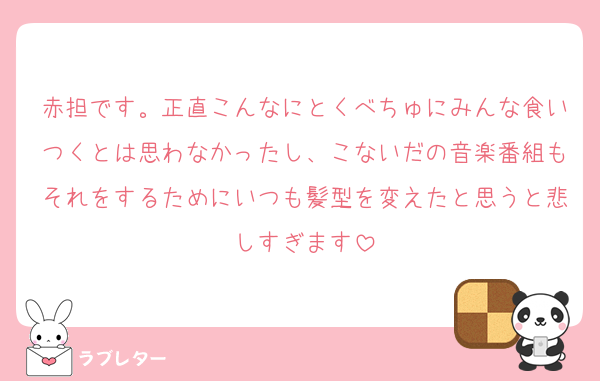 赤担です。正直こんなにとくべちゅにみんな食いつくとは思わなかったし、こないだの音楽番組もそれをするためにいつも髪型を変えたと思うと悲しすぎます