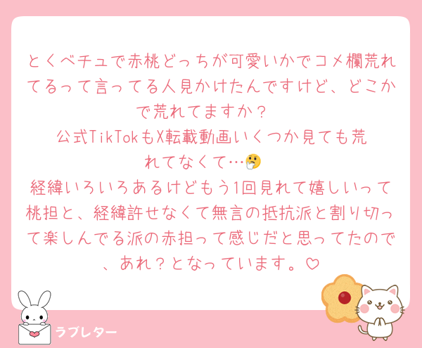 とくべチュで赤桃どっちが可愛いかでコメ欄荒れてるって言ってる人見かけたんですけど、どこかで荒れてますか？
公式TikTokもX転載動画いくつか見ても荒れてなくて…🤔
経緯いろいろあるけどもう1回見れて嬉しいって桃担と、経緯許せなくて無言の抵抗派と割り切って楽しんでる派の赤担って感じだと思ってたので、あれ？となっています。