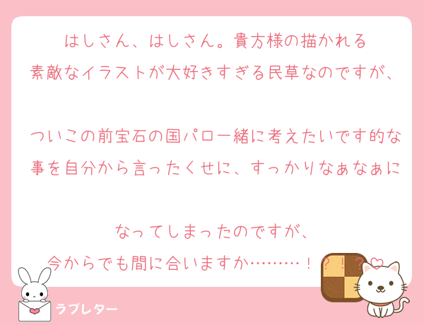 はしさん、はしさん。貴方様の描かれる
素敵なイラストが大好きすぎる民草なのですが、
ついこの前宝石の国パロ一緒に考えたいです的な事を自分から言ったくせに、すっかりなぁなぁに
なってしまったのですが、
今からでも間に合いますか………！？！？