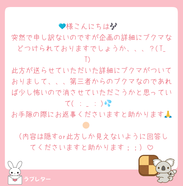 💙様こんにちは🎶
突然で申し訳ないのですが企画の詳細にブクマなどつけられておりますでしょうか、、、？(T_T)
此方が送らせていただいた詳細にブクマがついておりまして、、、第三者からのブクマなのであれば少し怖いので消させていただこうかと思っていて( ; _ ; )💦
お手隙の際にお返事くださいますと助かります🙏🏻♡
（内容は隠すor此方しか見えないように回答してくださいますと助かります；；）