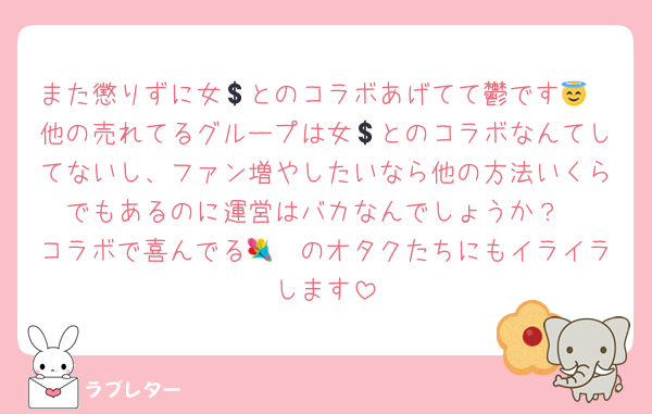 また懲りずに女💲とのコラボあげてて鬱です😇
他の売れてるグループは女💲とのコラボなんてしてないし、ファン増やしたいなら他の方法いくらでもあるのに運営はバカなんでしょうか？
コラボで喜んでる🧠💐のオタクたちにもイライラします