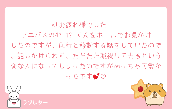 a!お疲れ様でした！
アニパスの4️⃣1️⃣くんをホールでお見かけしたのですが、同行と移動する話をしていたので、話しかけられず、ただただ凝視して去るという変な人になってしまったのですがめっちゃ可愛かったです💕