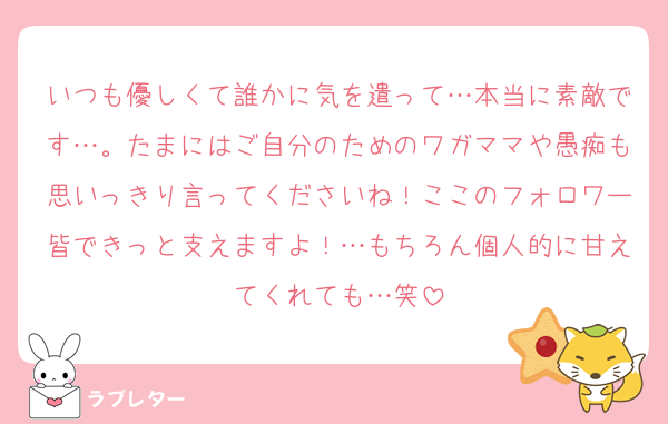 いつも優しくて誰かに気を遣って…本当に素敵です…。たまにはご自分のためのワガママや愚痴も思いっきり言ってくださいね！ここのフォロワー皆できっと支えますよ！…もちろん個人的に甘えてくれても…笑