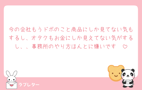 今の会社もうドボのこと商品にしか見てない気もするし、オタクもお金にしか見えてない気がするし、、事務所のやり方ほんとに嫌いです🥲