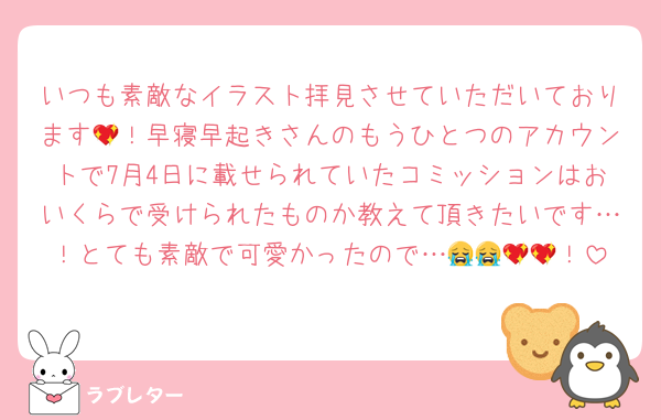 いつも素敵なイラスト拝見させていただいております💖！早寝早起きさんのもうひとつのアカウントで7月4日に載せられていたコミッションはおいくらで受けられたものか教えて頂きたいです…！とても素敵で可愛かったので…😭😭💖💖！