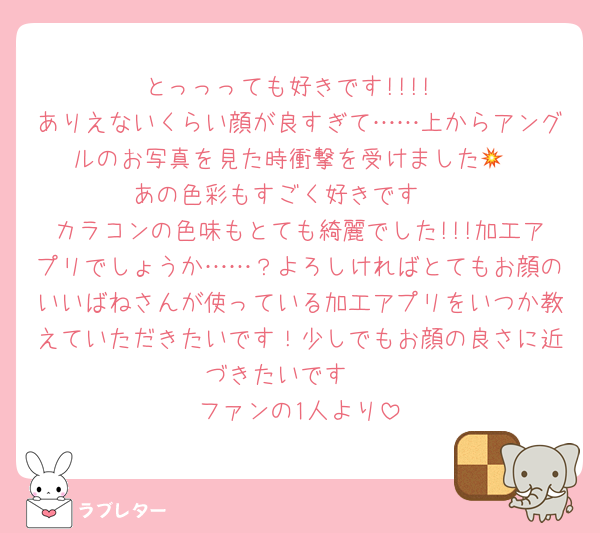 とっっっても好きです!!!!
ありえないくらい顔が良すぎて……上からアングルのお写真を見た時衝撃を受けました💥
あの色彩もすごく好きです❤
カラコンの色味もとても綺麗でした!!!加工アプリでしょうか……？よろしければとてもお顔のいいばねさんが使っている加工アプリをいつか教えていただきたいです！少しでもお顔の良さに近づきたいです🥲‎
ファンの1人より