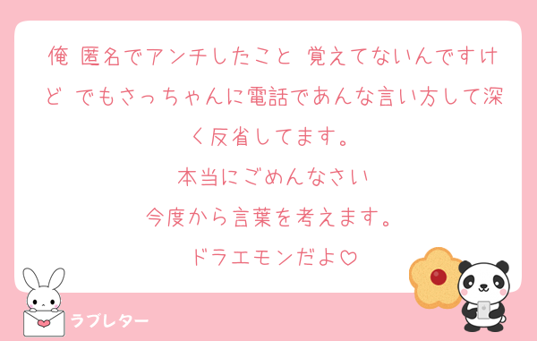 俺 匿名でアンチしたこと 覚えてないんですけど でもさっちゃんに電話であんな言い方して深く反省してます。
本当にごめんなさい
今度から言葉を考えます。
ドラエモンだよ