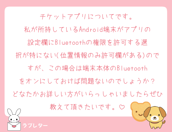 チケットアプリについてです。
私が所持しているAndroid端末がアプリの設定欄にBluetoothの権限を許可する選択が特にない(位置情報のみ許可欄がある)のですが、この場合は端末本体のBluetoothをオンにしておけば問題ないのでしょうか？
どなたかお詳しい方がいらっしゃいましたらぜひ教えて頂きたいです。