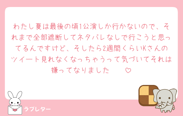 わたし夏は最後の頃1公演しか行かないので、それまで全部遮断してネタバレなしで行こうと思ってるんですけど、そしたら2週間くらいKさんのツイート見れなくなっちゃうって気づいてそれは嫌ってなりました🥹🥹