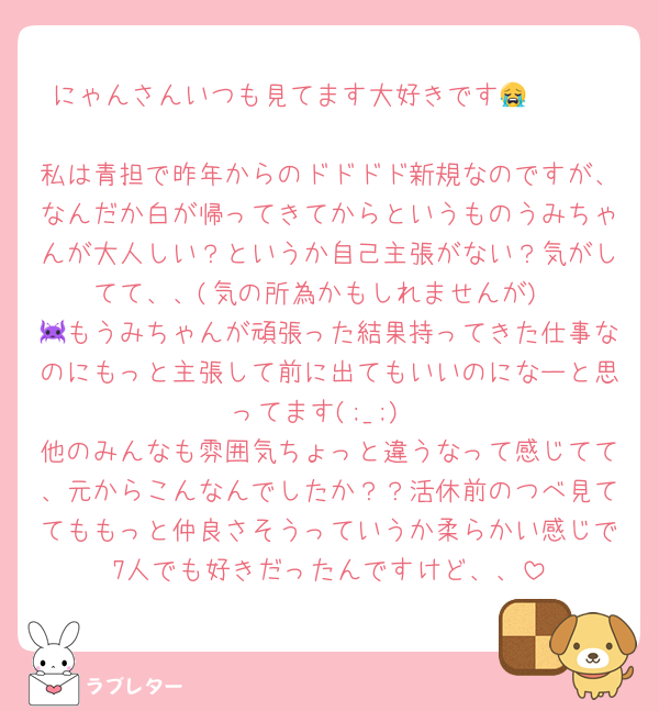 にゃんさんいつも見てます大好きです😭🫶🏻

私は青担で昨年からのドドドド新規なのですが、なんだか白が帰ってきてからというものうみちゃんが大人しい？というか自己主張がない？気がしてて、、(気の所為かもしれませんが)
👾もうみちゃんが頑張った結果持ってきた仕事なのにもっと主張して前に出てもいいのになーと思ってます(;_;)
他のみんなも雰囲気ちょっと違うなって感じてて、元からこんなんでしたか？？活休前のつべ見ててももっと仲良さそうっていうか柔らかい感じで7人でも好きだったんですけど、、