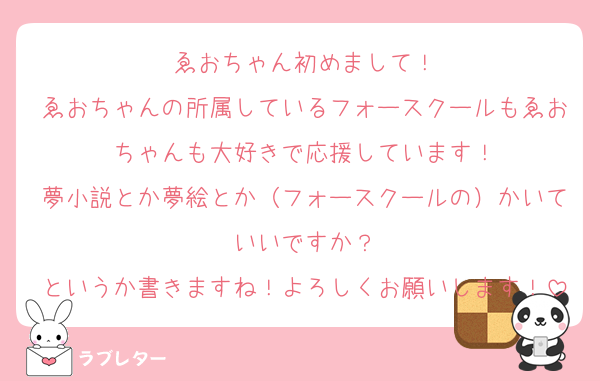 ゑおちゃん初めまして！
ゑおちゃんの所属しているフォースクールもゑおちゃんも大好きで応援しています！
夢小説とか夢絵とか（フォースクールの）かいていいですか？
というか書きますね！よろしくお願いします！