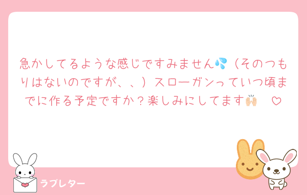 急かしてるような感じですみません💦（そのつもりはないのですが、、）スローガンっていつ頃までに作る予定ですか？楽しみにしてます🙌🏻