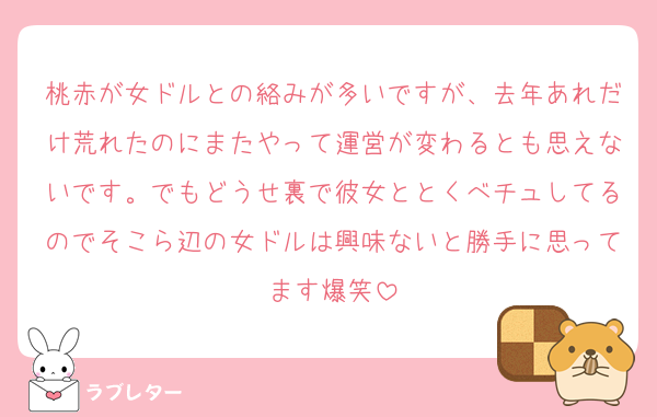 桃赤が女ドルとの絡みが多いですが、去年あれだけ荒れたのにまたやって運営が変わるとも思えないです。でもどうせ裏で彼女ととくべチュしてるのでそこら辺の女ドルは興味ないと勝手に思ってます爆笑