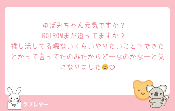 ゆぽみちゃん元気ですか？
ROIROMまだ追ってますか？
推し活してる暇ないくらいやりたいこと？できたとかって言ってたのみたからどーなのかなーと気になりました😊