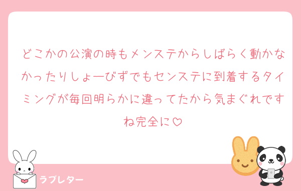 どこかの公演の時もメンステからしばらく動かなかったりしょーびずでもセンステに到着するタイミングが毎回明らかに違ってたから気まぐれですね完全に