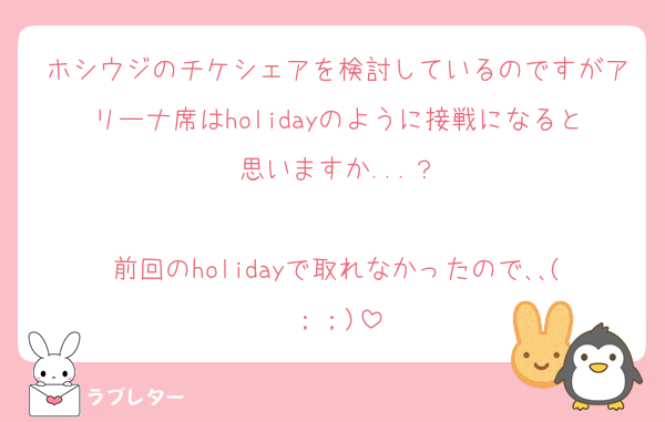 ホシウジのチケシェアを検討しているのですがアリーナ席はholidayのように接戦になると思いますか...？

前回のholidayで取れなかったので､､(；；)